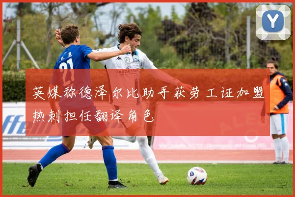 英媒称德泽尔比助手获劳工证加盟热刺担任翻译角色