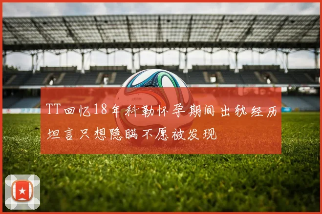 TT回忆18年科勒怀孕期间出轨经历坦言只想隐瞒不愿被发现