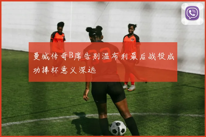 曼城传奇B席告别温布利最后战役成功捧杯意义深远
