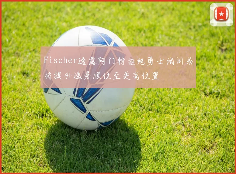 Fischer透露阿门特拒绝勇士试训或将提升选秀顺位至更高位置