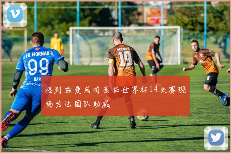 格列兹曼或将亲临世界杯14决赛现场为法国队助威