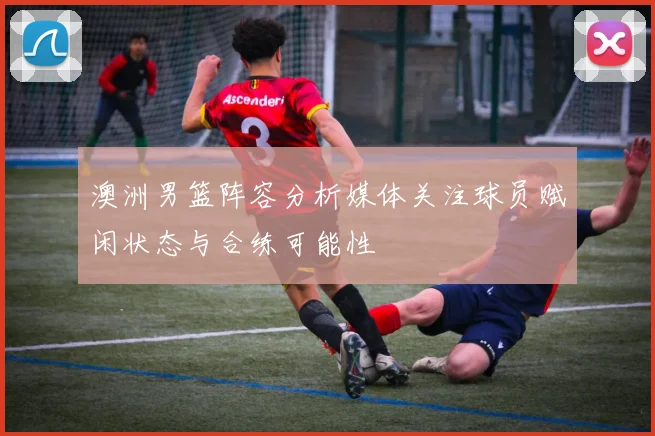 澳洲男篮阵容分析媒体关注球员赋闲状态与合练可能性
