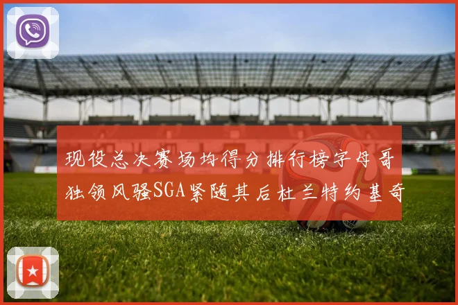 现役总决赛场均得分排行榜字母哥独领风骚SGA紧随其后杜兰特约基奇东契奇争夺第三