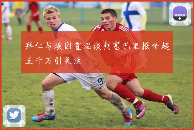 拜仁与埃因霍温谈判塞巴里报价超五千万引关注