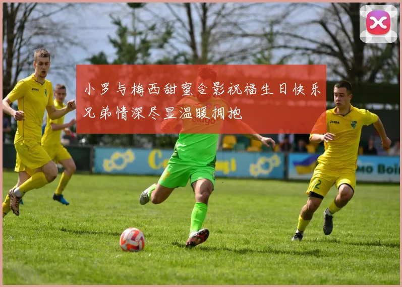 小罗与梅西甜蜜合影祝福生日快乐兄弟情深尽显温暖拥抱