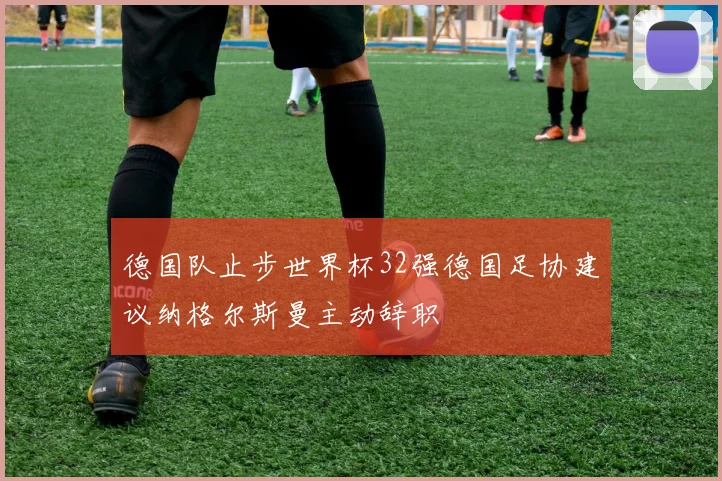 德国队止步世界杯32强德国足协建议纳格尔斯曼主动辞职