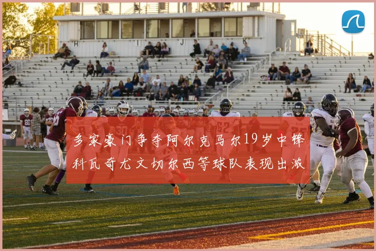多家豪门争夺阿尔克马尔19岁中锋科瓦奇尤文切尔西等球队表现出浓厚兴趣