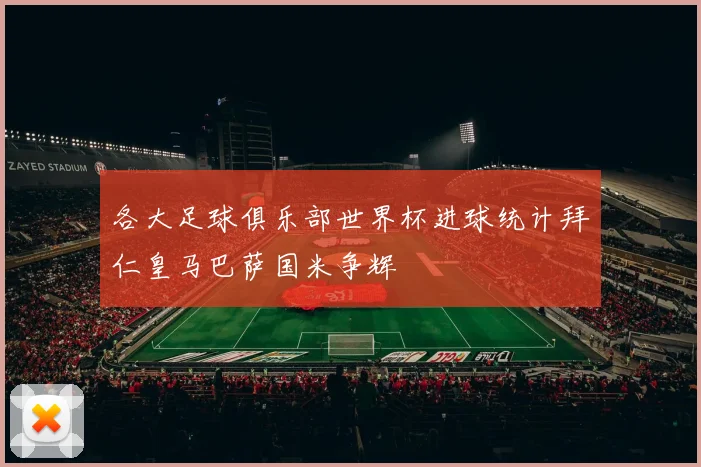 各大足球俱乐部世界杯进球统计拜仁皇马巴萨国米争辉