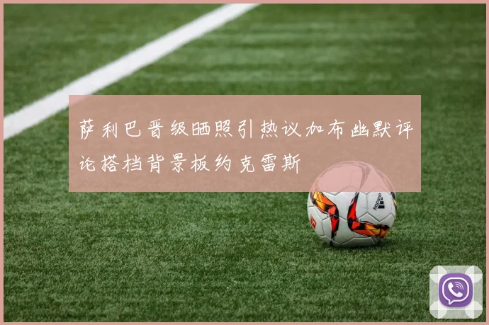 萨利巴晋级晒照引热议加布幽默评论搭档背景板约克雷斯