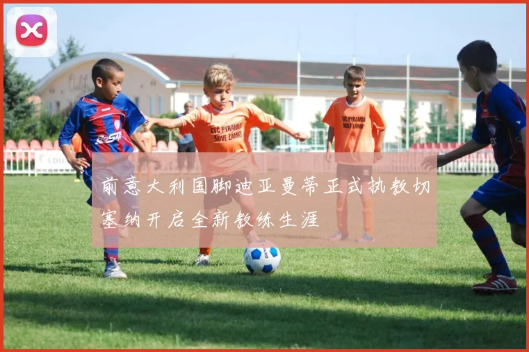 前意大利国脚迪亚曼蒂正式执教切塞纳开启全新教练生涯