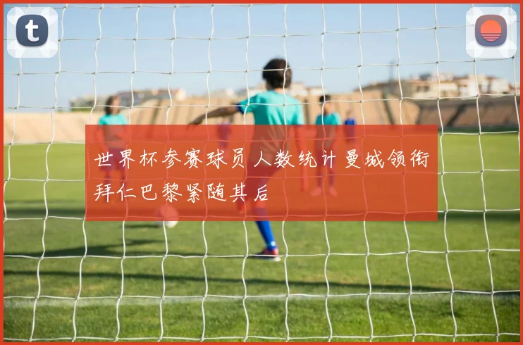 世界杯参赛球员人数统计曼城领衔拜仁巴黎紧随其后