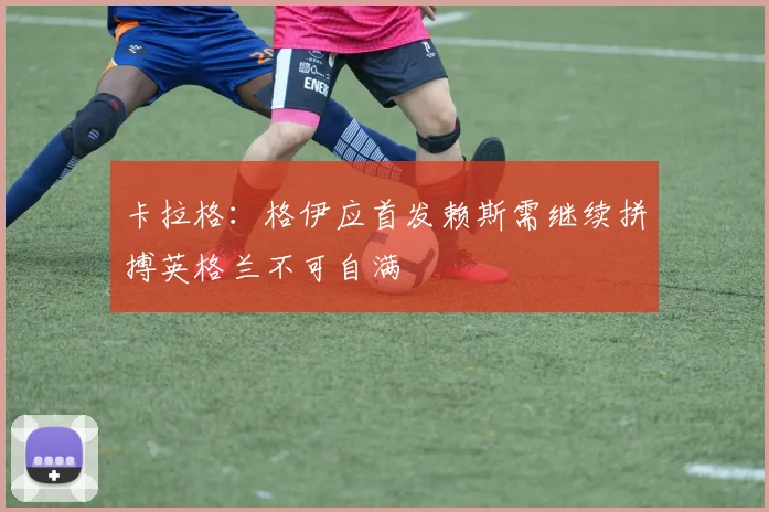 卡拉格：格伊应首发赖斯需继续拼搏英格兰不可自满