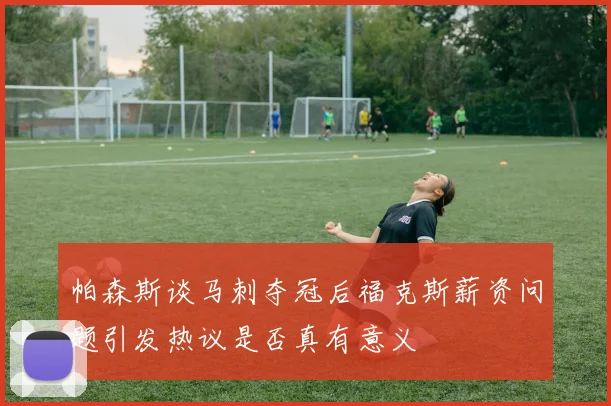 帕森斯谈马刺夺冠后福克斯薪资问题引发热议是否真有意义