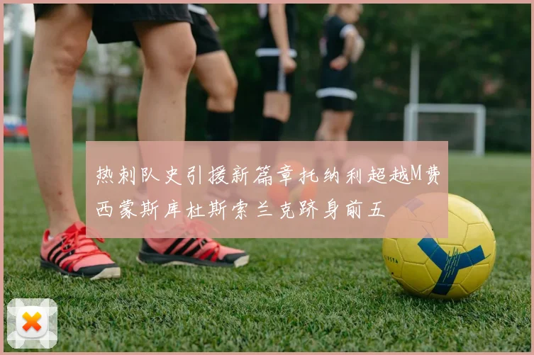 热刺队史引援新篇章托纳利超越M费西蒙斯库杜斯索兰克跻身前五