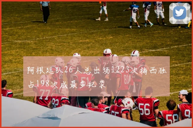 阿根廷队26人总出场1223次梅西独占198次成最多纪录